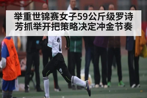举重世锦赛女子59公斤级罗诗芳抓举开把策略决定冲金节奏